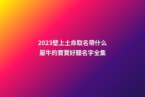 2023壁上土命取名帶什么 屬牛的寶寶好聽名字全集